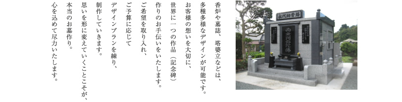 香炉や墓誌、塔婆立などは、多種多様なデザインが可能です。お客様の想いを大切に、世界に一つの作品（記念碑）作りのお手伝いをいたします。ご希望を取り入れ、ご予算に応じてデザインプランを練り、制作していきます。思いを形に変えていくことこそが、本当のお墓作り。心を込めて尽力いたします。