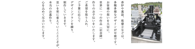 香炉や墓誌、塔婆立などは、多種多様なデザインが可能です。お客様の想いを大切に、世界に一つの作品（記念碑）作りのお手伝いをいたします。ご希望を取り入れ、ご予算に応じてデザインプランを練り、制作していきます。思いを形に変えていくことこそが、本当のお墓作り。心を込めて尽力いたします。